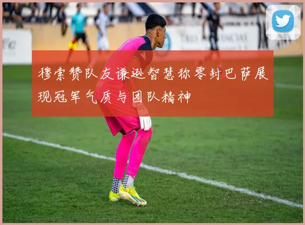 穆索赞队友谦逊智慧称零封巴萨展现冠军气质与团队精神