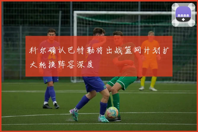 科尔确认巴特勒将出战篮网计划扩大轮换阵容深度