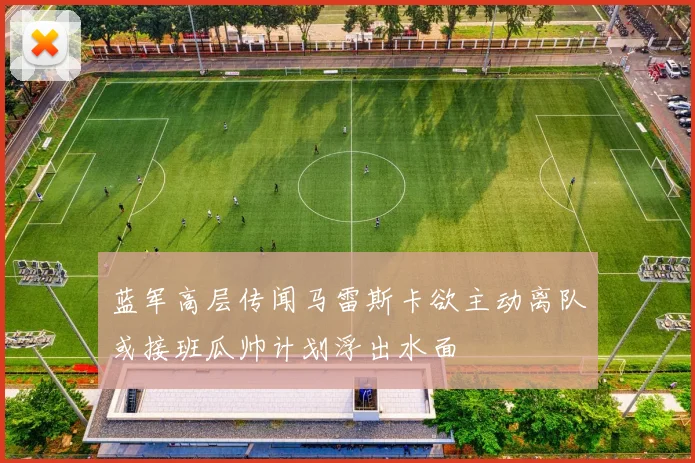 蓝军高层传闻马雷斯卡欲主动离队或接班瓜帅计划浮出水面