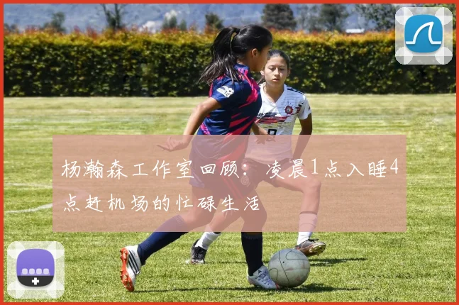 杨瀚森工作室回顾：凌晨1点入睡4点赶机场的忙碌生活