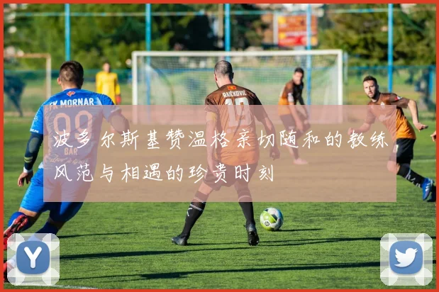 波多尔斯基赞温格亲切随和的教练风范与相遇的珍贵时刻