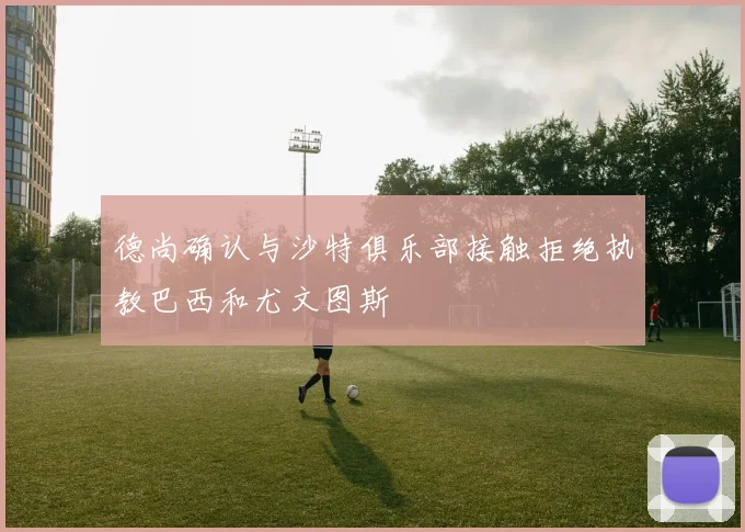 德尚确认与沙特俱乐部接触拒绝执教巴西和尤文图斯