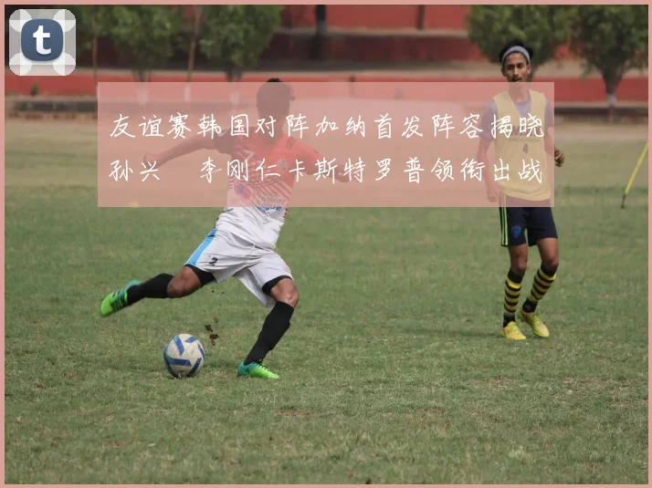 友谊赛韩国对阵加纳首发阵容揭晓孙兴慜李刚仁卡斯特罗普领衔出战