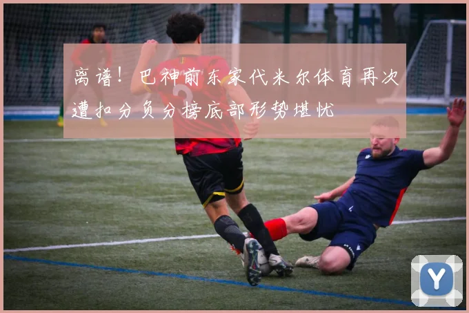 离谱！巴神前东家代米尔体育再次遭扣分负分榜底部形势堪忧
