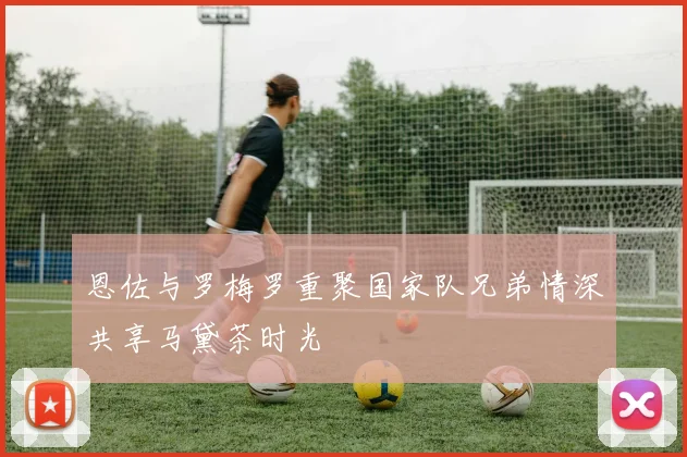 恩佐与罗梅罗重聚国家队兄弟情深共享马黛茶时光