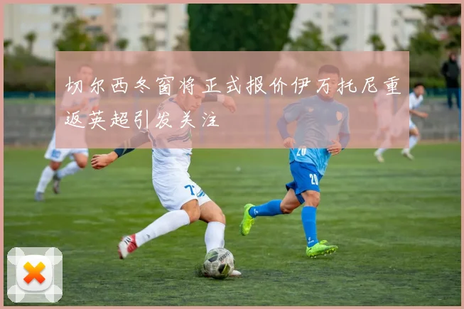 切尔西冬窗将正式报价伊万托尼重返英超引发关注