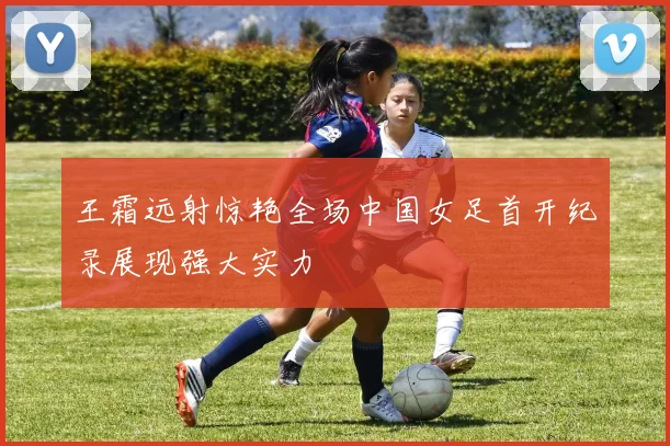 王霜远射惊艳全场中国女足首开纪录展现强大实力