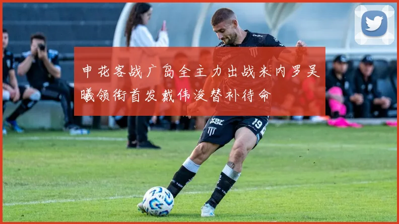 申花客战广岛全主力出战米内罗吴曦领衔首发戴伟浚替补待命