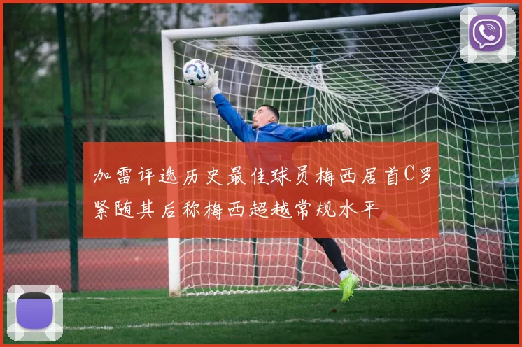 加雷评选历史最佳球员梅西居首C罗紧随其后称梅西超越常规水平