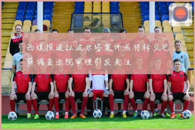 西媒报道拉波尔塔案件或将转交巴萨调查法院审理引发关注