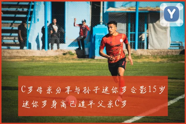 C罗母亲分享与孙子迷你罗合影15岁迷你罗身高已追平父亲C罗