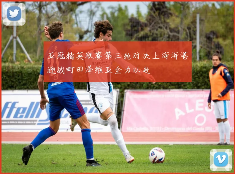 亚冠精英联赛第三轮对决上海海港迎战町田泽维亚全力以赴
