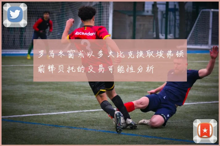 罗马冬窗或以多夫比克换取埃弗顿前锋贝托的交易可能性分析