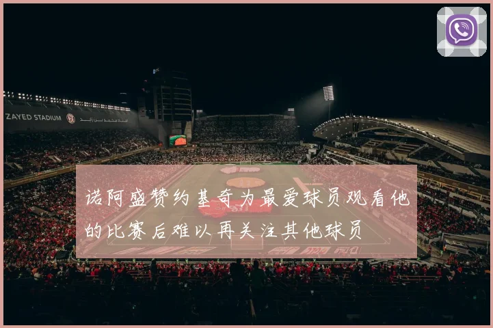 诺阿盛赞约基奇为最爱球员观看他的比赛后难以再关注其他球员
