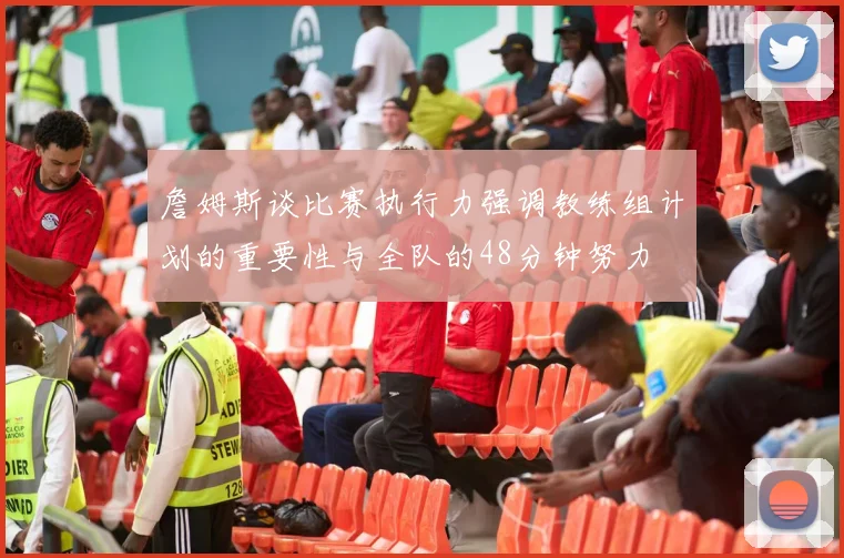 詹姆斯谈比赛执行力强调教练组计划的重要性与全队的48分钟努力