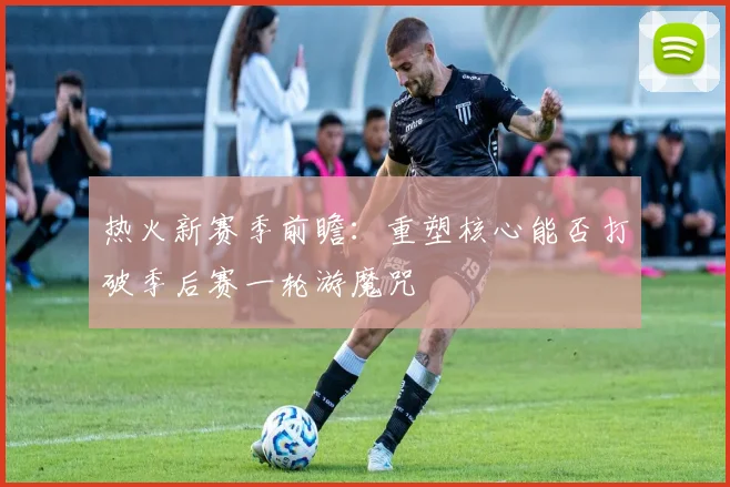 热火新赛季前瞻：重塑核心能否打破季后赛一轮游魔咒