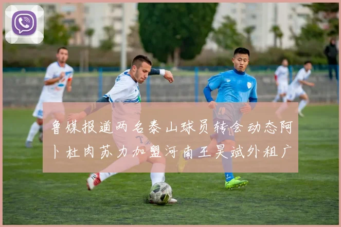 鲁媒报道两名泰山球员转会动态阿卜杜肉苏力加盟河南王昊斌外租广州豹