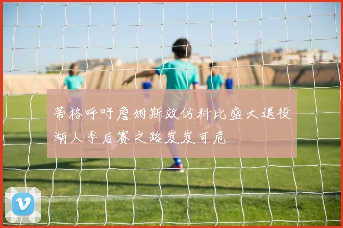 蒂格呼吁詹姆斯效仿科比盛大退役湖人季后赛之路岌岌可危