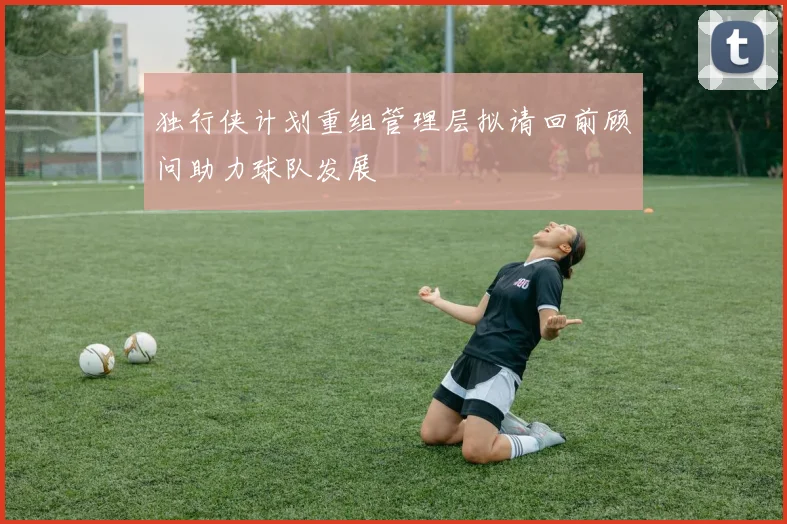 独行侠计划重组管理层拟请回前顾问助力球队发展