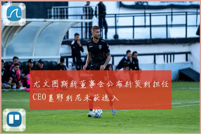 尤文图斯新董事会公布科莫利担任CEO基耶利尼未获选入