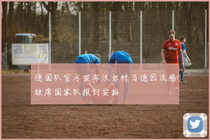 德国队官方宣布沃尔特马德因流感缺席国家队报到安排