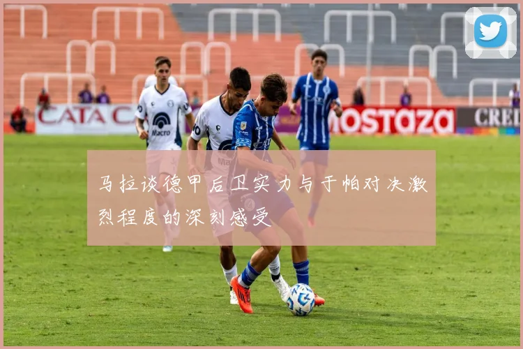 马拉谈德甲后卫实力与于帕对决激烈程度的深刻感受
