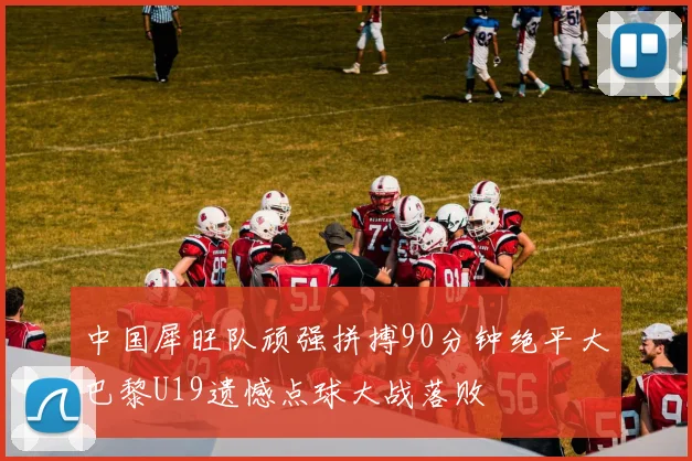 中国犀旺队顽强拼搏90分钟绝平大巴黎U19遗憾点球大战落败