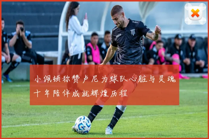 小佩顿称赞卢尼为球队心脏与灵魂十年陪伴成就辉煌历程