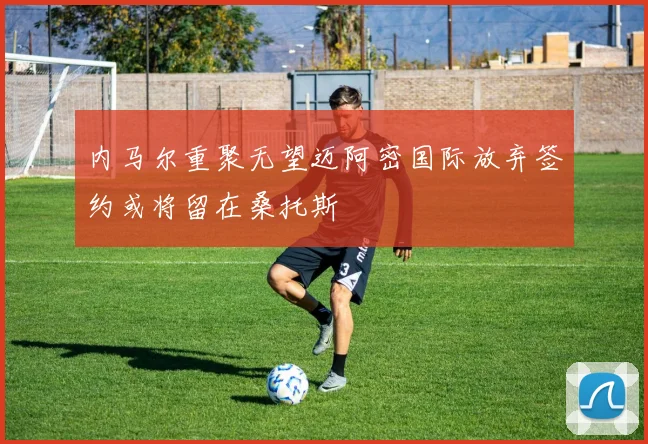 内马尔重聚无望迈阿密国际放弃签约或将留在桑托斯