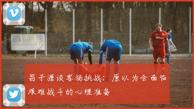 昌子源谈客场挑战：原以为会面临艰难战斗的心理准备