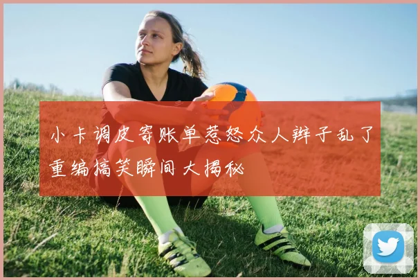 小卡调皮寄账单惹怒众人辫子乱了重编搞笑瞬间大揭秘