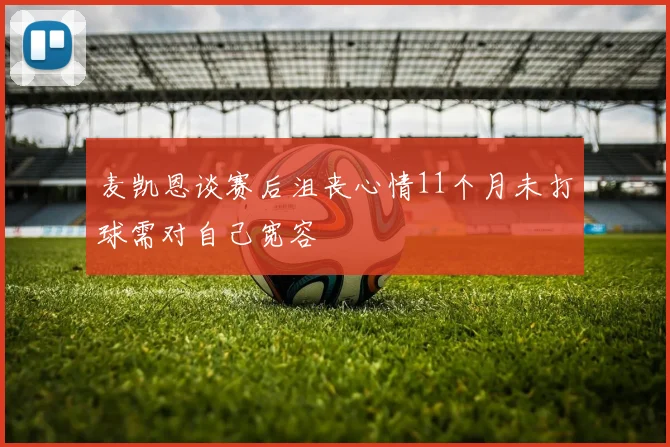 麦凯恩谈赛后沮丧心情11个月未打球需对自己宽容