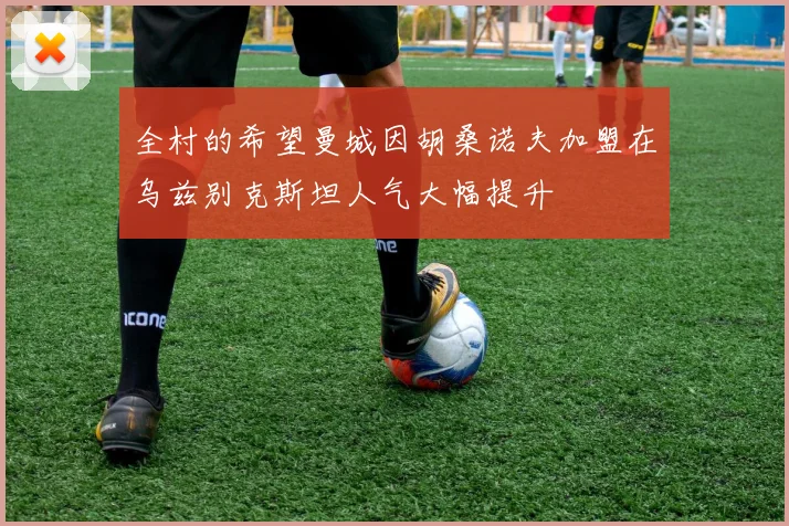 全村的希望曼城因胡桑诺夫加盟在乌兹别克斯坦人气大幅提升