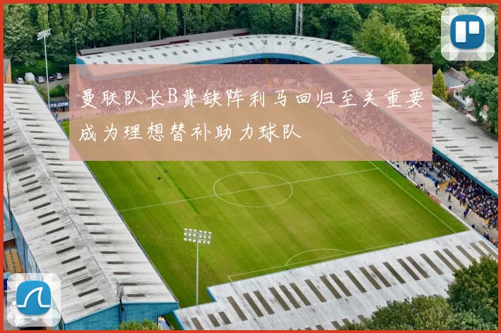 曼联队长B费缺阵利马回归至关重要成为理想替补助力球队