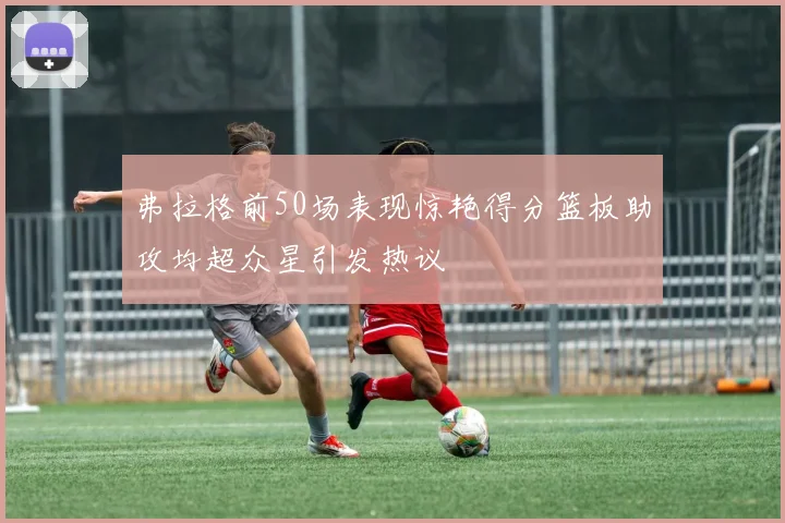 弗拉格前50场表现惊艳得分篮板助攻均超众星引发热议