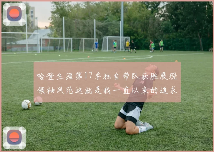 哈登生涯第17季独自带队获胜展现领袖风范这就是我一直以来的追求