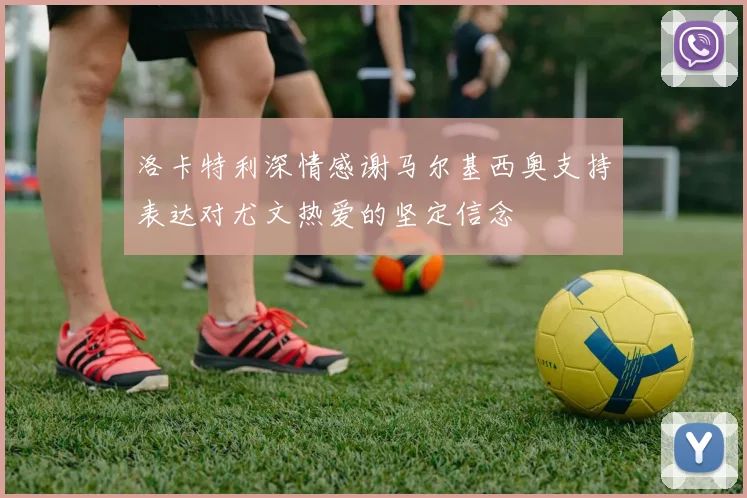 洛卡特利深情感谢马尔基西奥支持表达对尤文热爱的坚定信念