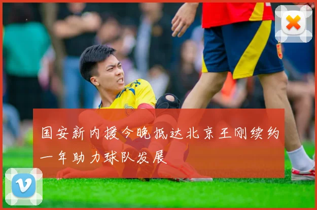 国安新内援今晚抵达北京王刚续约一年助力球队发展