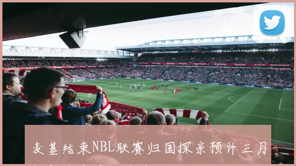 麦基结束NBL联赛归国探亲预计三月初与北京球队会合