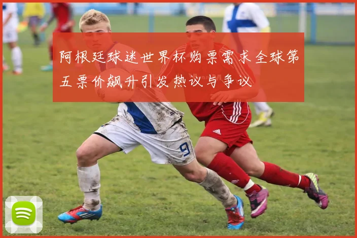 阿根廷球迷世界杯购票需求全球第五票价飙升引发热议与争议