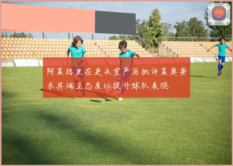 阿莱格里在更衣室严厉批评莱奥要求其端正态度以提升球队表现