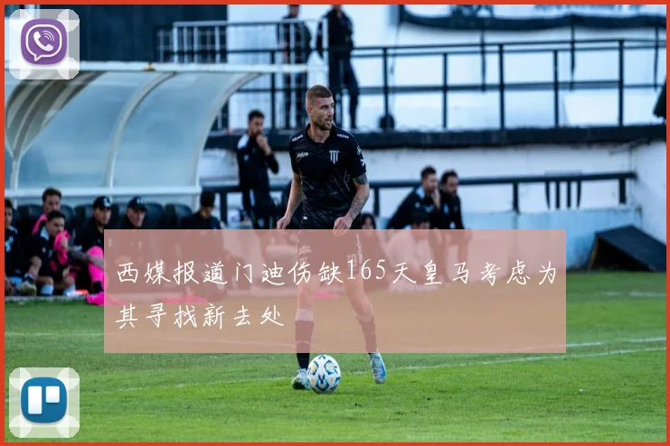 西媒报道门迪伤缺165天皇马考虑为其寻找新去处