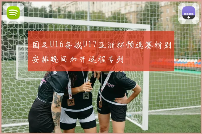 国足U16备战U17亚洲杯预选赛特别安排晚间加开返程专列
