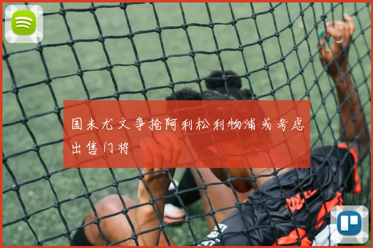 国米尤文争抢阿利松利物浦或考虑出售门将