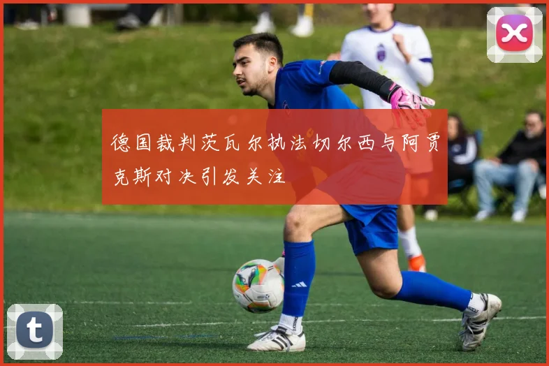 德国裁判茨瓦尔执法切尔西与阿贾克斯对决引发关注