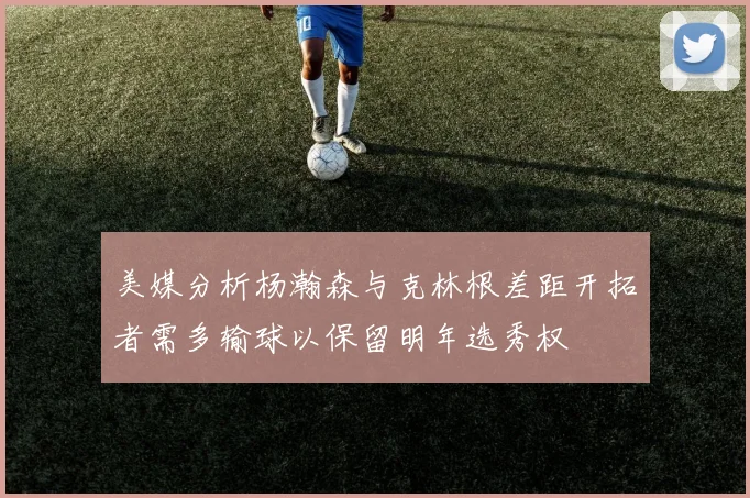 美媒分析杨瀚森与克林根差距开拓者需多输球以保留明年选秀权